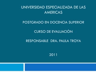UNIVERSIDAD ESPECIALIZADA DE LAS AMERICAS POSTGRADO EN DOCENCIA SUPERIOR CURSO DE EVALUACIÒN RESPONSABLE  DRA. PAULA TROYA   2011 