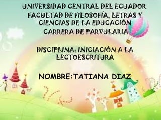 UNIVERSIDAD CENTRAL DEL ECUADOR
FACULTAD DE FILOSOFÍA, LETRAS Y
CIENCIAS DE LA EDUCACIÓN
CARRERA DE PARVULARIA
DISCIPLINA: INICIACIÓN A LA
LECTOESCRITURA
NOMBRE:TATIANA DIAZ
 