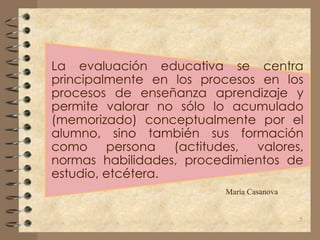 La evaluación educativa se centra
principalmente en los procesos en los
procesos de enseñanza aprendizaje y
permite valorar no sólo lo acumulado
(memorizado) conceptualmente por el
alumno, sino también sus formación
como persona (actitudes, valores,
normas habilidades, procedimientos de
estudio, etcétera.
María Casanova
5
 