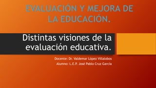 Distintas visiones de la
evaluación educativa.
Docente: Dr. Valdemar López Villalobos
Alumno: L.E.P
. José Pablo Cruz García
 