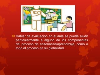  Hablar de evaluación en el aula se puede aludir
particularmente a alguno de los componentes
del proceso de enseñanza/aprendizaje, como a
todo el proceso en su globalidad.
 