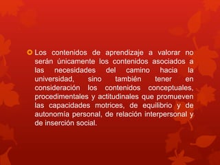  Los contenidos de aprendizaje a valorar no
serán únicamente los contenidos asociados a
las necesidades del camino hacia la
universidad, sino también tener en
consideración los contenidos conceptuales,
procedimentales y actitudinales que promueven
las capacidades motrices, de equilibrio y de
autonomía personal, de relación interpersonal y
de inserción social.
 