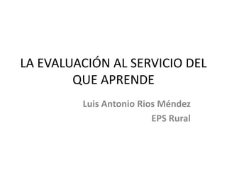 LA EVALUACIÓN AL SERVICIO DEL 
QUE APRENDE 
Luis Antonio Rios Méndez 
EPS Rural 
 