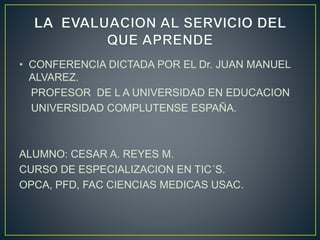 • CONFERENCIA DICTADA POR EL Dr. JUAN MANUEL 
ALVAREZ. 
PROFESOR DE L A UNIVERSIDAD EN EDUCACION 
UNIVERSIDAD COMPLUTENSE ESPAÑA. 
ALUMNO: CESAR A. REYES M. 
CURSO DE ESPECIALIZACION EN TIC´S. 
OPCA, PFD, FAC CIENCIAS MEDICAS USAC. 
 