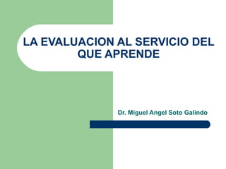 LA EVALUACION AL SERVICIO DEL 
QUE APRENDE 
Dr. Miguel Angel Soto Galindo 
 