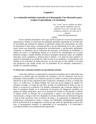 Díaz Barriga, Frida. (2005). Enseñanza situada: Vínculo entre la escuela y la vida. México: McGraw Hill.
Capítulo 5
La evaluación auténtica centrada en el desempeño: Una alternativa para
evaluar el aprendizaje y la enseñanza
Las “cosas” que se evalúan son útiles
como soportes dinámicos para la
reflexión y la acción, más que como
productos estáticos con valor por sí
mismos
Linda Darling-Hammond
FOTO
En los capítulos precedentes vimos que, desde el punto de vista de las perspectivas
experiencial y situada, es crucial que los educandos aprendan al participar en el mismo tipo
de actividades que realizan los expertos en diferentes campos del conocimiento, así como
en situaciones lo más reales y cercanas posible a las que enfrentarán en la vida y para las
cuales tienen que desarrollar competencias sociofuncionales y profesionales apropiadas.
Asimismo, se argumentó que la realización de proyectos, la resolución de problemas, el
análisis de casos y el aprendizaje basado en el servicio son metodologías con un gran
potencial siempre y cuando aborden de manera estratégica cuestiones reales, de verdadera
relevancia social, académica y práctica para el alumno. A lo largo de estos capítulos se
exploró la necesidad de un cambio de visión no sólo en la enseñanza y el aprendizaje, sino
también en la evaluación de ambos procesos. Es por ello que en este capítulo se revisará
una perspectiva que resulta acorde con los postulados de los enfoques experiencial y
situado: la evaluación auténtica.
5.1 Hacia una evaluación auténtica de aprendizajes situados
Como bien sabemos, la aproximación constructivista plantea que no debe haber una
ruptura ni un desfase entre los episodios de enseñanza y los de evaluación. Una de las
principales críticas posibles a la evaluación que por lo común se realiza en las instituciones
educativas es que no hay congruencia entre evaluación y enseñanza, es decir, se enseña una
cosa y se evalúa otra. En alguna medida, éste sería uno de los peligros de adoptar los
enfoques revisados a lo largo de este libro, al dejar sin modificación la forma en que se
piensa y se practica la evaluación. Por ejemplo, supongamos que el docente adopta en su
clase la enseñanza basada en la realización de proyectos de indagación científica con
equipos de trabajo cooperativo, pero, en el momento de evaluar, se circunscribe a calificar
el reporte escrito en términos de su presentación y ajuste a los rubros del protocolo
convencional, y otorga a todos los integrantes la misma calificación sin distinción ninguna
y deja de lado cuestiones como el proceso de grupo y la cooperación, la adquisición de
competencias comunicativas orales y escritas, las habilidades metodológicas requeridas
para la realización de la investigación, e incluso los que serían los aprendizajes meta en este
caso: el razonamiento científico, la rigurosidad en la investigación, y la creatividad o
curiosidad científica en la conducción del experimento.
 