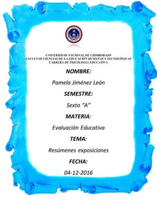 UNIVERSIDAD NACIONAL DE CHIMBORAZO
FACULTAD CIENCIAS DE LA EDUCACIÓN HUMANAS Y TECNOLÓGICAS
CARRERA DE PSICOLOGIA EDUCATIVA
NOMBRE:
Pamela Jiménez León
SEMESTRE:
Sexto “A”
MATERIA:
Evaluación Educativa
TEMA:
Resúmenes exposiciones
FECHA:
04-12-2016
 