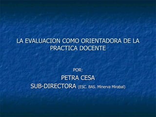 LA EVALUACION COMO ORIENTADORA DE LA PRACTICA DOCENTE POR: PETRA CESA SUB-DIRECTORA  (ESC. BAS. Minerva Mirabal) 