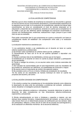 MAESTRIA INTERNACIONAL DE COMPETENCIAS PROFESIONALES
UNIVERSIDAD AUTÓNOMA DE NUEVO LEÓN/
UNIVERSIDAD DE LA MANCHA, CASTILLA.
SEGUNDO SEMESTRE. JUNIO 2008.
DRA. MAGALYS RUIZ IGLESIAS
1
LA EVALUACIÓN DE COMPETENCIAS
Mientras que en otros modelos de enseñanza la evaluación se circunscribe a apreciar
el nivel de dominio de los conocimientos declarativos y procedimentales específicos de
la asignatura que se trate, en la evaluación de competencias, además de evaluar tales
conocimientos, se toma en consideración el nivel de dominio alcanzado en la
adquisición y desarrollo de la competencia, teniendo en cuenta que la competencia no
es visible y que por eso debemos aplicar estrategias de evaluación encaminadas a
conocer sus manifestaciones, evidencias, realizaciones o logro, porque lo que sí está
claro es que es evaluable.
Para poder comprender bien lo que proponemos en cuanto a evaluación con base en
competencias resulta útil establecer una comparación entre esta y la evaluación
tradicional.
La evaluación tradicional se caracteriza por:
1) Los parámetros tienden a ser establecidos por el docente sin tener en cuenta
criterios académicos y profesionales
2) Se brindan notas cuantitativas sin criterios claros que las justifiquen
3) Generalmente se hace con el fin de ver quienes aprueban o reprueban una
asignatura
4) Tiende a centrase más en las debilidades y errores que en los logros
5) Establecida por el docente sin tener en cuenta la propia valoración y participación
de los estudiantes
6) Tiende a castigar los errores y no se asumen estos como motores esenciales del
aprendizaje
7) Son escasas las oportunidades para el auto-mejoramiento pues los resultados de
las pruebas de evaluación son definitivos, sin posibilidades de corrección o mejora
8) Se asume como un instrumento de control y de selección externo
9) Se considera como un fin en sí misma, limitada ala constatación de resultados
10) Se centra en los estudiantes de manera individual sin tener en cuenta los
proyectos del docente y del centro
LA EVALUACIÓN CON BASE EN COMPETENCIAS
1) Se orienta a evaluar las competencias en los estudiantes teniendo como referencia
la desempeño de estos ante las actividades y problemas del contexto profesional,
social, disciplinar e investigativo (producto integrador)
2) Toma como referencia evidencia e indicadores, buscando determinar el grado de
desarrollo de tales competencias en tres dimensiones (afectivo-motivacional,
cognoscitiva y actuacional).
3) Brinda retroalimentación en torno a fortalezas y aspectos a mejorar, por eso
siempre tiene carácter formativo, independientemente del contexto en que se lleve a
cabo (inicial, final o en un determinado proceso de certificación) por eso siempre debe
ser participativa, reflexiva y crítica (de ahí el valor de los proceso de autorregulación y
de la evaluación en diferentes momentos de la secuencia didáctica).
 