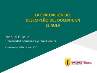 LA EVALUACIÓN DEL
DESEMPEÑO DEL DOCENTE EN
EL AULA
Manuel E. Bello
Universidad Peruana Cayetano Heredia
Conferencias FAEDU – Julio 2017
 
