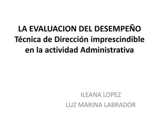 LA EVALUACION DEL DESEMPEÑO
Técnica de Dirección imprescindible
en la actividad Administrativa
ILEANA LOPEZ
LUZ MARINA LABRADOR
 