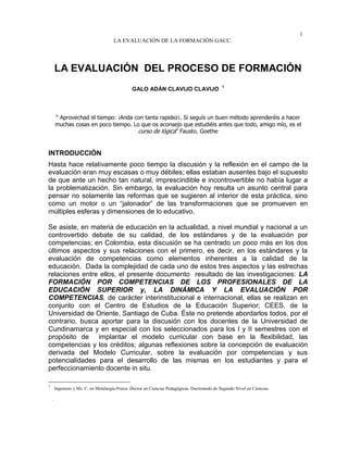 1
LA EVALUACIÓN DE LA FORMACIÓN GACC.
LA EVALUACIÓN DEL PROCESO DE FORMACIÓN
GALO ADÁN CLAVIJO CLAVIJO
1
“ Aprovechad el tiempo: ¡Anda con tanta rapidez¡. Si seguís un buen método aprenderéis a hacer
muchas cosas en poco tiempo. Lo que os aconsejo que estudiéis antes que todo, amigo mío, es el
curso de lógica” Fausto. Goethe
INTRODUCCIÓN
Hasta hace relativamente poco tiempo la discusión y la reflexión en el campo de la
evaluación eran muy escasas o muy débiles; ellas estaban ausentes bajo el supuesto
de que ante un hecho tan natural, imprescindible e incontrovertible no había lugar a
la problematización. Sin embargo, la evaluación hoy resulta un asunto central para
pensar no solamente las reformas que se sugieren al interior de esta práctica, sino
como un motor o un “jalonador” de las transformaciones que se promueven en
múltiples esferas y dimensiones de lo educativo.
Se asiste, en materia de educación en la actualidad, a nivel mundial y nacional a un
controvertido debate de su calidad, de los estándares y de la evaluación por
competencias; en Colombia, esta discusión se ha centrado un poco más en los dos
últimos aspectos y sus relaciones con el primero, es decir, en los estándares y la
evaluación de competencias como elementos inherentes a la calidad de la
educación. Dada la complejidad de cada uno de estos tres aspectos y las estrechas
relaciones entre ellos, el presente documento resultado de las investigaciones: LA
FORMACIÓN POR COMPETENCIAS DE LOS PROFESIONALES DE LA
EDUCACIÓN SUPERIOR y, LA DINÁMICA Y LA EVALUACIÓN POR
COMPETENCIAS, de carácter interinstitucional e internacional, ellas se realizan en
conjunto con el Centro de Estudios de la Educación Superior; CEES, de la
Universidad de Oriente, Santiago de Cuba. Éste no pretende abordarlos todos, por el
contrario, busca aportar para la discusión con los docentes de la Universidad de
Cundinamarca y en especial con los seleccionados para los I y II semestres con el
propósito de implantar el modelo curricular con base en la flexibilidad, las
competencias y los créditos; algunas reflexiones sobre la concepción de evaluación
derivada del Modelo Curricular, sobre la evaluación por competencias y sus
potencialidades para el desarrollo de las mismas en los estudiantes y para el
perfeccionamiento docente in situ.
1
Ingeniero y Ms. C. en Metalurgia-Física. Doctor en Ciencias Pedagógicas. Doctorando de Segundo Nivel en Ciencias.
.
 