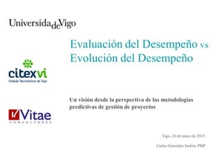 Evaluación del Desempeño vs
Evolución del Desempeño
Un visión desde la perspectiva de las metodologías
predictivas de gestión de proyectos
Vigo, 26 de mayo de 2015
Carlos González Jardón, PMP
 