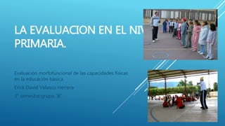 LA EVALUACION EN EL NIVEL
PRIMARIA.
Evaluación morfofuncional de las capacidades físicas
en la educación básica.
Erick David Velasco Herrera
3° semestre grupo “B”
 