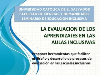 LA EVALUACION DE LOS
APRENDIZAJES EN LAS
AULAS INCLUSIVAS
UNIVERSIDAD CATOLICA DE EL SALVADOR
FACULTAD DE CIENCIAS Y HUMANIDADES
SEMINARIO DE EDUCACION INCLUSIVA
Proponer herramientas que faciliten
el diseño y desarrollo de procesos de
evaluación en las escuelas inclusivas
 
