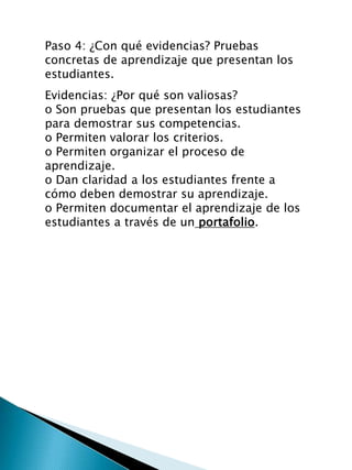Evidencias: ¿Por qué son valiosas?
o Son pruebas que presentan los estudiantes
para demostrar sus competencias.
o Permiten valorar los criterios.
o Permiten organizar el proceso de
aprendizaje.
o Dan claridad a los estudiantes frente a
cómo deben demostrar su aprendizaje.
o Permiten documentar el aprendizaje de los
estudiantes a través de un portafolio.
Paso 4: ¿Con qué evidencias? Pruebas
concretas de aprendizaje que presentan los
estudiantes.
 