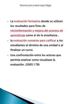 Razonespara evaluarsegúnBiggs
 La evaluación formativa donde se utilicen
los resultados para fines de
retroinformación y mejora del proceso de
aprendizaje como el de la enseñanza .
 la evaluación sumativa para calificar a los
estudiantes al término de una unidad o al
finalizar un curso.
 Una confrontación entre los actores que
permita analizar como visualizan la
evaluación. (2005:178)
 