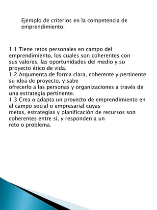 1.1 Tiene retos personales en campo del
emprendimiento, los cuales son coherentes con
sus valores, las oportunidades del medio y su
proyecto ético de vida.
1.2 Argumenta de forma clara, coherente y pertinente
su idea de proyecto, y sabe
ofrecerlo a las personas y organizaciones a través de
una estrategia pertinente.
1.3 Crea o adapta un proyecto de emprendimiento en
el campo social o empresarial cuyas
metas, estrategias y planificación de recursos son
coherentes entre sí, y responden a un
reto o problema.
Ejemplo de criterios en la competencia de
emprendimiento:
 