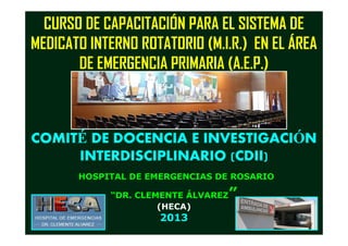 CURSO DE CAPACITACIÓN PARA EL SISTEMA DE
MEDICATO INTERNO ROTATORIO (M.I.R.) EN EL ÁREA
DE EMERGENCIA PRIMARIA (A.E.P.)
COMITCOMITÉÉ DE DOCENCIA E INVESTIGACIDE DOCENCIA E INVESTIGACIÓÓNN
INTERDISCIPLINARIOINTERDISCIPLINARIO (CDII)(CDII)
HOSPITAL DE EMERGENCIAS DE ROSARIO
“DR. CLEMENTE ÁLVAREZ”
(HECA)
2013
 