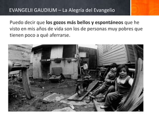 EVANGELII GAUDIUM – La Alegría del Evangelio
Puedo decir que los gozos más bellos y espontáneos que he
visto en mis años de vida son los de personas muy pobres que
tienen poco a qué aferrarse.

 