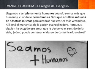 EVANGELII GAUDIUM – La Alegría del Evangelio
Llegamos a ser plenamente humanos cuando somos más que
humanos, cuando le permitimos a Dios que nos lleve más allá
de nosotros mismos para alcanzar nuestro ser más verdadero.
Allí está el manantial de la acción evangelizadora. Porque, si
alguien ha acogido ese amor que le devuelve el sentido de la
vida, ¿cómo puede contener el deseo de comunicarlo a otros?

 