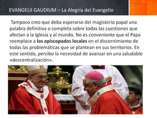 EVANGELII GAUDIUM – La Alegría del Evangelio
Tampoco creo que deba esperarse del magisterio papal una
palabra definitiva o completa sobre todas las cuestiones que
afectan a la Iglesia y al mundo. No es conveniente que el Papa
reemplace a los episcopados locales en el discernimiento de
todas las problemáticas que se plantean en sus territorios. En
este sentido, percibo la necesidad de avanzar en una saludable
«descentralización».

 