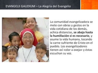 EVANGELII GAUDIUM – La Alegría del Evangelio

La comunidad evangelizadora se
mete con obras y gestos en la
vida cotidiana de los demás,
achica distancias, se abaja hasta
la humillación si es necesario, y
asume la vida humana, tocando
la carne sufriente de Cristo en el
pueblo. Los evangelizadores
tienen así «olor a oveja» y éstas
escuchan su voz.

 