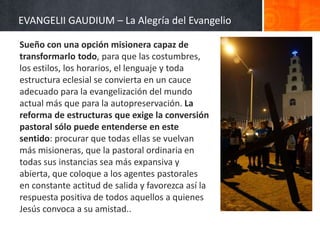 EVANGELII GAUDIUM – La Alegría del Evangelio
Sueño con una opción misionera capaz de
transformarlo todo, para que las costumbres,
los estilos, los horarios, el lenguaje y toda
estructura eclesial se convierta en un cauce
adecuado para la evangelización del mundo
actual más que para la autopreservación. La
reforma de estructuras que exige la conversión
pastoral sólo puede entenderse en este
sentido: procurar que todas ellas se vuelvan
más misioneras, que la pastoral ordinaria en
todas sus instancias sea más expansiva y
abierta, que coloque a los agentes pastorales
en constante actitud de salida y favorezca así la
respuesta positiva de todos aquellos a quienes
Jesús convoca a su amistad..

 