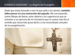 EVANGELII GAUDIUM – La Alegría del Evangelio
Dado que estoy llamado a vivir lo que pido a los demás, también
debo pensar en una conversión del papado. Me corresponde,
como Obispo de Roma, estar abierto a las sugerencias que se
orienten a un ejercicio de mi ministerio que lo vuelva más fiel al
sentido que Jesucristo quiso darle y a las necesidades actuales
de la evangelización.

 