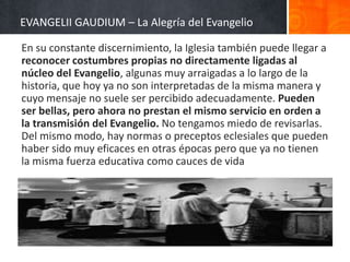 EVANGELII GAUDIUM – La Alegría del Evangelio
En su constante discernimiento, la Iglesia también puede llegar a
reconocer costumbres propias no directamente ligadas al
núcleo del Evangelio, algunas muy arraigadas a lo largo de la
historia, que hoy ya no son interpretadas de la misma manera y
cuyo mensaje no suele ser percibido adecuadamente. Pueden
ser bellas, pero ahora no prestan el mismo servicio en orden a
la transmisión del Evangelio. No tengamos miedo de revisarlas.
Del mismo modo, hay normas o preceptos eclesiales que pueden
haber sido muy eficaces en otras épocas pero que ya no tienen
la misma fuerza educativa como cauces de vida

 