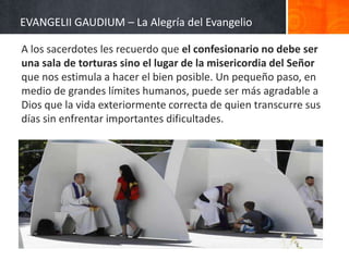 EVANGELII GAUDIUM – La Alegría del Evangelio
A los sacerdotes les recuerdo que el confesionario no debe ser
una sala de torturas sino el lugar de la misericordia del Señor
que nos estimula a hacer el bien posible. Un pequeño paso, en
medio de grandes límites humanos, puede ser más agradable a
Dios que la vida exteriormente correcta de quien transcurre sus
días sin enfrentar importantes dificultades.

 