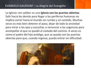 EVANGELII GAUDIUM – La Alegría del Evangelio
La Iglesia «en salida» es una Iglesia con las puertas abiertas.
Salir hacia los demás para llegar a las periferias humanas no
implica correr hacia el mundo sin rumbo y sin sentido. Muchas
veces es más bien detener el paso, dejar de lado la ansiedad
para mirar a los ojos y escuchar, o renunciar a las urgencias para
acompañar al que se quedó al costado del camino. A veces es
como el padre del hijo pródigo, que se queda con las puertas
abiertas para que, cuando regrese, pueda entrar sin dificultad.

 