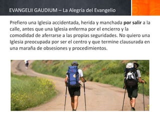 EVANGELII GAUDIUM – La Alegría del Evangelio
Prefiero una Iglesia accidentada, herida y manchada por salir a la
calle, antes que una Iglesia enferma por el encierro y la
comodidad de aferrarse a las propias seguridades. No quiero una
Iglesia preocupada por ser el centro y que termine clausurada en
una maraña de obsesiones y procedimientos.

 