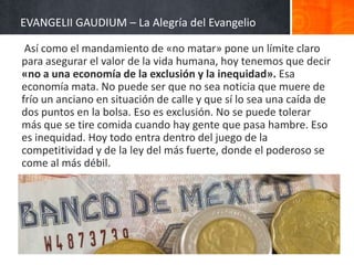 EVANGELII GAUDIUM – La Alegría del Evangelio
Así como el mandamiento de «no matar» pone un límite claro
para asegurar el valor de la vida humana, hoy tenemos que decir
«no a una economía de la exclusión y la inequidad». Esa
economía mata. No puede ser que no sea noticia que muere de
frío un anciano en situación de calle y que sí lo sea una caída de
dos puntos en la bolsa. Eso es exclusión. No se puede tolerar
más que se tire comida cuando hay gente que pasa hambre. Eso
es inequidad. Hoy todo entra dentro del juego de la
competitividad y de la ley del más fuerte, donde el poderoso se
come al más débil.

 