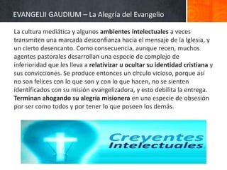 EVANGELII GAUDIUM – La Alegría del Evangelio
La cultura mediática y algunos ambientes intelectuales a veces
transmiten una marcada desconfianza hacia el mensaje de la Iglesia, y
un cierto desencanto. Como consecuencia, aunque recen, muchos
agentes pastorales desarrollan una especie de complejo de
inferioridad que les lleva a relativizar u ocultar su identidad cristiana y
sus convicciones. Se produce entonces un círculo vicioso, porque así
no son felices con lo que son y con lo que hacen, no se sienten
identificados con su misión evangelizadora, y esto debilita la entrega.
Terminan ahogando su alegría misionera en una especie de obsesión
por ser como todos y por tener lo que poseen los demás.

 