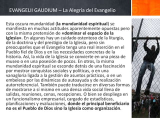 EVANGELII GAUDIUM – La Alegría del Evangelio
Esta oscura mundanidad (la mundanidad espiritual) se
manifiesta en muchas actitudes aparentemente opuestas pero
con la misma pretensión de «dominar el espacio de la
Iglesia». En algunos hay un cuidado ostentoso de la liturgia,
de la doctrina y del prestigio de la Iglesia, pero sin
preocuparles que el Evangelio tenga una real inserción en el
Pueblo fiel de Dios y en las necesidades concretas de la
historia. Así, la vida de la Iglesia se convierte en una pieza de
museo o en una posesión de pocos. En otros, la misma
mundanidad espiritual se esconde detrás de una fascinación
por mostrar conquistas sociales y políticas, o en una
vanagloria ligada a la gestión de asuntos prácticos, o en un
embeleso por las dinámicas de autoayuda y de realización
autorreferencial. También puede traducirse en diversas formas
de mostrarse a sí mismo en una densa vida social llena de
salidas, reuniones, cenas, recepciones. O bien se despliega en
un funcionalismo empresarial, cargado de estadísticas,
planificaciones y evaluaciones, donde el principal beneficiario
no es el Pueblo de Dios sino la Iglesia como organización.

 