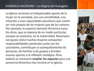 EVANGELII GAUDIUM – La Alegría del Evangelio
La Iglesia reconoce el indispensable aporte de la
mujer en la sociedad, con una sensibilidad, una
intuición y unas capacidades peculiares que suelen
ser más propias de las mujeres que de los varones.
Por ejemplo, la especial atención femenina hacia
los otros, que se expresa de un modo particular,
aunque no exclusivo, en la maternidad. Reconozco
con gusto cómo muchas mujeres comparten
responsabilidades pastorales junto con los
sacerdotes, contribuyen al acompañamiento de
personas, de familias o de grupos y brindan
nuevos aportes a la reflexión teológica. Pero
todavía es necesario ampliar los espacios para una
presencia femenina más incisiva en la Iglesia.

 
