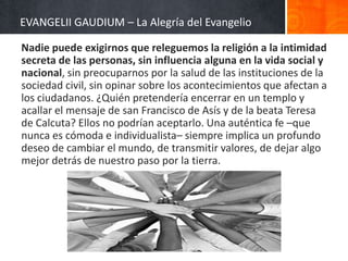 EVANGELII GAUDIUM – La Alegría del Evangelio
Nadie puede exigirnos que releguemos la religión a la intimidad
secreta de las personas, sin influencia alguna en la vida social y
nacional, sin preocuparnos por la salud de las instituciones de la
sociedad civil, sin opinar sobre los acontecimientos que afectan a
los ciudadanos. ¿Quién pretendería encerrar en un templo y
acallar el mensaje de san Francisco de Asís y de la beata Teresa
de Calcuta? Ellos no podrían aceptarlo. Una auténtica fe –que
nunca es cómoda e individualista– siempre implica un profundo
deseo de cambiar el mundo, de transmitir valores, de dejar algo
mejor detrás de nuestro paso por la tierra.

 