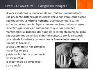 EVANGELII GAUDIUM – La Alegría del Evangelio
A veces sentimos la tentación de ser cristianos manteniendo
una prudente distancia de las llagas del Señor. Pero Jesús quiere
que toquemos la miseria humana, que toquemos la carne
sufriente de los demás. Espera que renunciemos a buscar esos
cobertizos personales o comunitarios que nos permiten
mantenernos a distancia del nudo de la tormenta humana, para
que aceptemos de verdad entrar en contacto con la existencia
concreta de los otros y conozcamos la fuerza de la ternura.
Cuando lo hacemos,
la vida siempre se nos complica
maravillosamente
y vivimos la intensa experiencia
de ser pueblo,
la experiencia de pertenecer
a un pueblo.

 