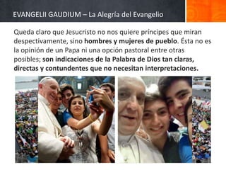 EVANGELII GAUDIUM – La Alegría del Evangelio
Queda claro que Jesucristo no nos quiere príncipes que miran
despectivamente, sino hombres y mujeres de pueblo. Ésta no es
la opinión de un Papa ni una opción pastoral entre otras
posibles; son indicaciones de la Palabra de Dios tan claras,
directas y contundentes que no necesitan interpretaciones.

 