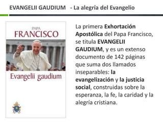EVANGELII GAUDIUM - La alegría del Evangelio
La primera Exhortación
Apostólica del Papa Francisco,
se titula EVANGELII
GAUDIUM, y es un extenso
documento de 142 páginas
que suma dos llamados
inseparables: la
evangelización y la justicia
social, construidas sobre la
esperanza, la fe, la caridad y la
alegría cristiana.

 