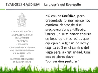 EVANGELII GAUDIUM - La alegría del Evangelio
NO es una Encíclica, pero
presentada formalmente hoy
contiene dentro de sí el
programa del pontificado.
Ofrece un iluminador análisis
de los problemas reales que
aquejan a la Iglesia de hoy y
explica cuál es el camino del
Papa para la cristiandad. Con
dos palabras clave:
“conversión pastoral”

 