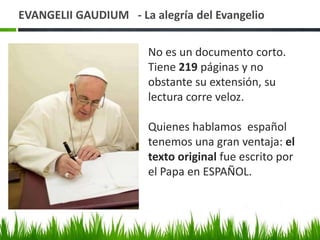 EVANGELII GAUDIUM - La alegría del Evangelio
No es un documento corto.
Tiene 219 páginas y no
obstante su extensión, su
lectura corre veloz.
Quienes hablamos español
tenemos una gran ventaja: el
texto original fue escrito por
el Papa en ESPAÑOL.

 