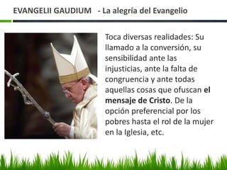 EVANGELII GAUDIUM - La alegría del Evangelio
Toca diversas realidades: Su
llamado a la conversión, su
sensibilidad ante las
injusticias, ante la falta de
congruencia y ante todas
aquellas cosas que ofuscan el
mensaje de Cristo. De la
opción preferencial por los
pobres hasta el rol de la mujer
en la Iglesia, etc.

 