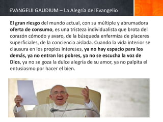 EVANGELII GAUDIUM – La Alegría del Evangelio
El gran riesgo del mundo actual, con su múltiple y abrumadora
oferta de consumo, es una tristeza individualista que brota del
corazón cómodo y avaro, de la búsqueda enfermiza de placeres
superficiales, de la conciencia aislada. Cuando la vida interior se
clausura en los propios intereses, ya no hay espacio para los
demás, ya no entran los pobres, ya no se escucha la voz de
Dios, ya no se goza la dulce alegría de su amor, ya no palpita el
entusiasmo por hacer el bien.

 