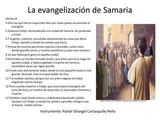 La evangelización de Samaria
Hechos 8:
4 Pero los que fueron esparcidos iban por todas partes anunciando el
evangelio.
5 Entonces Felipe, descendiendo a la ciudad de Samaria, les predicaba
a Cristo.
6 Y la gente, unánime, escuchaba atentamente las cosas que decía
Felipe, oyendo y viendo las señales que hacía.
7 Porque de muchos que tenían espíritus inmundos, salían éstos
dando grandes voces; y muchos paralíticos y cojos eran sanados;
8 así que había gran gozo en aquella ciudad.
9 Pero había un hombre llamado Simón, que antes ejercía la magia en
aquella ciudad, y había engañado a la gente de Samaria,
haciéndose pasar por algún grande.
10 A éste oían atentamente todos, desde el más pequeño hasta el más
grande, diciendo: Este es el gran poder de Dios.
11 Y le estaban atentos, porque con sus artes mágicas les había
engañado mucho tiempo.
12 Pero cuando creyeron a Felipe, que anunciaba el evangelio del
reino de Dios y el nombre de Jesucristo, se bautizaban hombres y
mujeres.
13 También creyó Simón mismo, y habiéndose bautizado, estaba
siempre con Felipe; y viendo las señales y grandes milagros que
se hacían, estaba atónito.
Instrumento: Pastor Orangel Carrasquillo Peña
http://www.editoriallapaz.org/Hechos_McGarvey_8.htm
 