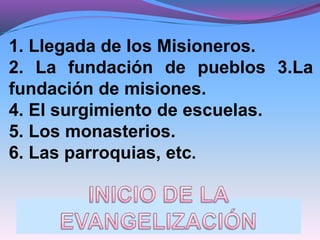1. Llegada de los Misioneros.
2. La fundación de pueblos 3.La
fundación de misiones.
4. El surgimiento de escuelas.
5. Los monasterios.
6. Las parroquias, etc.
 