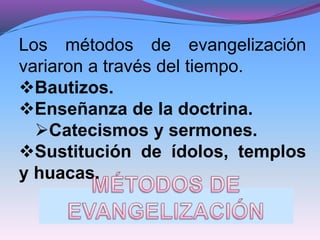 Los métodos de evangelización
variaron a través del tiempo.
Bautizos.
Enseñanza de la doctrina.
Catecismos y sermones.
Sustitución de ídolos, templos
y huacas.
 
