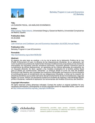 eScholarship provides open access, scholarly publishing
services to the University of California and delivers a dynamic
research platform to scholars worldwide.
Berkeley Program in Law and Economics
UC Berkeley
Title:
LA EVASIÓN FISCAL, UN ANÁLISIS ECONÓMICO.
Author:
Melo Caraza, Pablo Antonio, Universidad Ortega y Gasset de Madrid y Universidad Complutense
de Madrid, España
Publication Date:
04-29-2008
Series:
Latin American and Caribbean Law and Economics Association (ALACDE) Annual Papers
Publication Info:
Berkeley Program in Law & Economics
Permalink:
http://escholarship.org/uc/item/5636v02r
Abstract:
El objetivo de esta tesis es analizar, a la luz de la teoría de la Aplicación Publica de la Ley
(Public Enforcement of Law), la eficacia de las disposiciones tributarias, de su aplicación, así
como la pertinencia práctica de implementar diversas modificaciones propuestas por las doctrinas
anti-evasión de impuestos (anti-tax avoidance doctrines), buscando generar incentivos para el
cumplimiento de dichas disposiciones, sin apartarse de los criterios generales de evaluación de
un impuesto eficiente. Es decir, aportar a los modelos empleados en el ámbito político fiscal
para el diseño de contribuciones “eficientes” un enfoque desde el punto de vista del Análisis
Económico del Derecho que considere los incentivos individuales que expone la norma tributaria
al contribuyente para el cumplimiento de sus obligaciones tributarias, y evitar así la creación de
atractivos beneficios que puedan derivarse del aprovechamiento de las inconsistencias o lagunas
legales. En suma, ofrecer una aportación positiva en el diseño de mejores y más eficientes figuras
jurídico tributarias, mediante la aplicación de herramientas del Análisis Económico del Derecho.
Copyright Information:
All rights reserved unless otherwise indicated. Contact the author or original publisher for any
necessary permissions. eScholarship is not the copyright owner for deposited works. Learn more
at http://www.escholarship.org/help_copyright.html#reuse
 