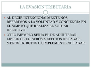 LA EVASION TRIBUTARIA
 AL DECIR INTENCIONALMENTE NOS
REFERIMOS A LA VOLUNTAD Y CONCIENCIA EN
EL SUJETO QUE REALIZA EL ACTUAR
DELICTIVO.
 OTRO EJEMPLO SERIA EL DE ADULTERAR
LIBROS O REGISTROS A EFECTOS DE PAGAR
MENOS TRIBUTOS O SIMPLEMENTE NO PAGAR.
 